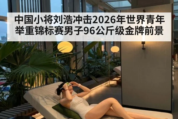 中国小将刘浩冲击2026年世界青年举重锦标赛男子96公斤级金牌前景