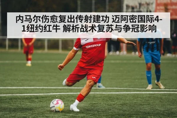 内马尔伤愈复出传射建功 迈阿密国际4-1纽约红牛 解析战术复苏与争冠影响